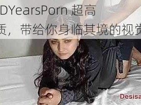 XXXHDYearsPorn 超高清画质，带给你身临其境的视觉体验